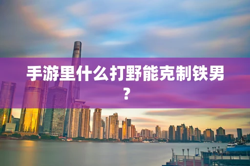 手游里什么打野能克制铁男？