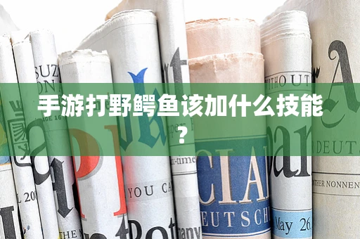 手游打野鳄鱼该加什么技能？