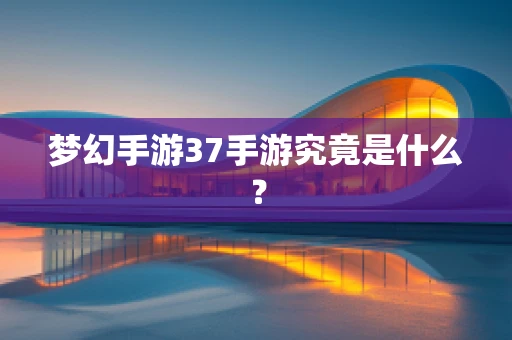 梦幻手游37手游究竟是什么？