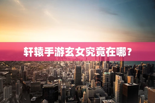 轩辕手游玄女究竟在哪？