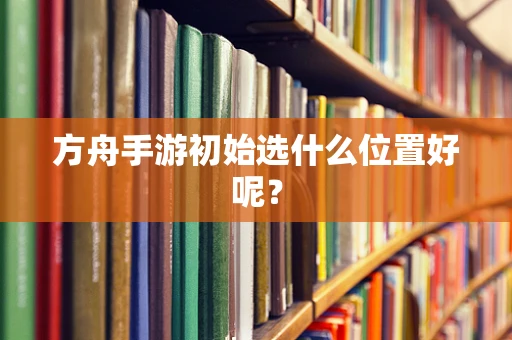 方舟手游初始选什么位置好呢？