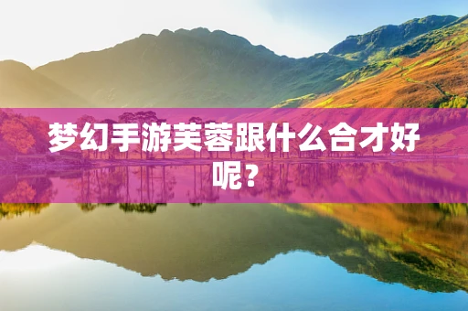 梦幻手游芙蓉跟什么合才好呢？
