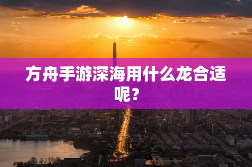 方舟手游深海用什么龙合适呢？