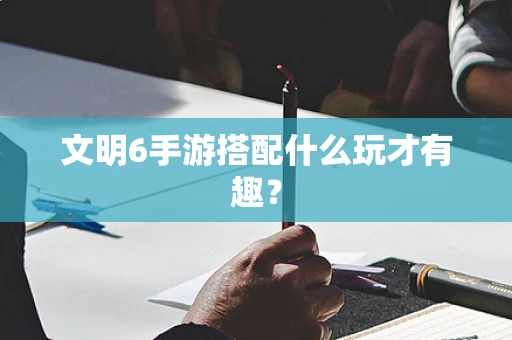 文明6手游搭配什么玩才有趣？