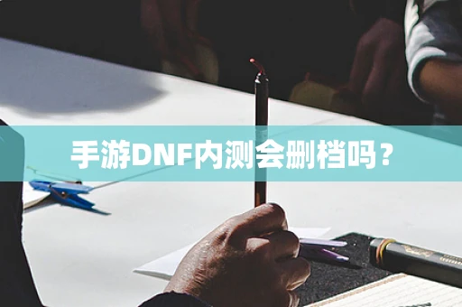手游DNF内测会删档吗？