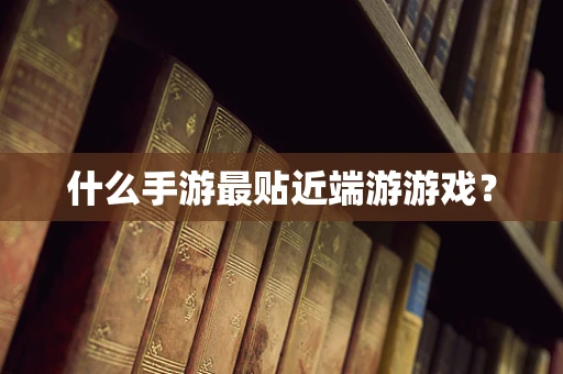 什么手游最贴近端游游戏？