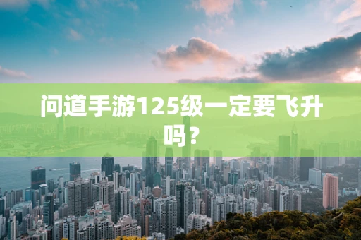 问道手游125级一定要飞升吗？