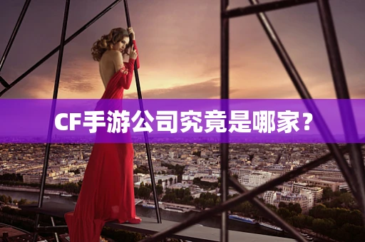 CF手游公司究竟是哪家？