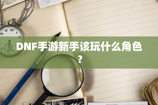 DNF手游新手该玩什么角色？