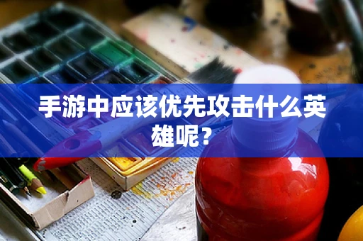 手游中应该优先攻击什么英雄呢？