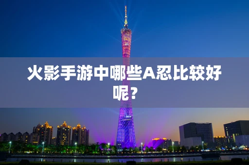 火影手游中哪些A忍比较好呢？