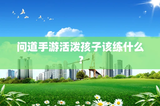 问道手游活泼孩子该练什么？